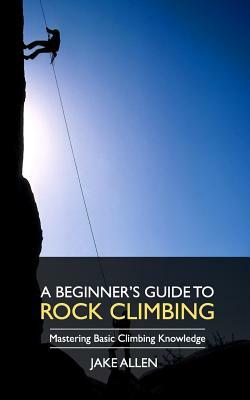 A Beginner's Guide to Rock Climbing: Mastering Basic Climbing Knowledge by Jake Allen