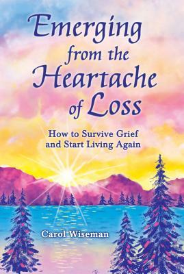 Emerging from the Heartache of Loss: How to Survive Grief and Start Living Again by Carol Wiseman