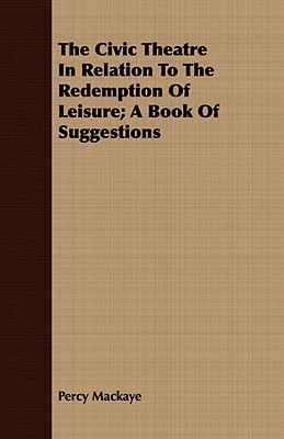 The Civic Theatre in Relation to the Redemption of Leisure; A Book of Suggestions by Percy Mackaye