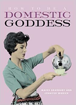 How To Be A Domestic Goddess: The Lost Art Of Domestic Perfection by Maeve Bradbury, Jennifer Worick