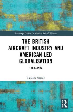 The British Aircraft Industry and American-led Globalisation: 1943-1982 by Takeshi Sakade