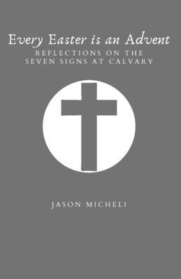 Every Easter is an Advent: Reflections on the Seven Signs at Calvary by Jason Micheli