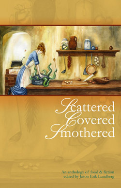 Scattered, Covered, Smothered by Michael Lohr, Jeff VanderMeer, Heather Shaw, Lisa Stuart, Anna K. Meade, Jun Z. Lim, Bruce Boston, Rhys Hughes, Jason Erik Lundberg, Des Lewis, N.K. Jemisin, Marguerite Croft, Dominick Cancilla, Robert J. Santa, Mark Teppo, Elizabeth A. Jasper, Kevin James Miller, Luna Black, Barth Anderson, Jon Hansen, Nalo Hopkinson, A.K. Cotham, Christopher Rowe, M.F. Korn, Toiya Kristen Finley, Louise Dolan, Brendan Connell, Tina Connolly, Susan Wardle, Dena M. Martin, Jamie Bishop