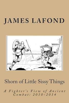 Shorn of Little Sissy Things: A Fighter's View of Ancient Combat: 2010-2014 by James LaFond