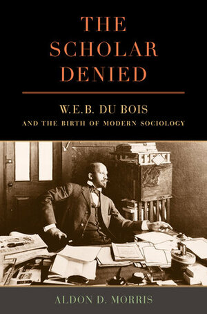 The Scholar Denied: W. E. B. Du Bois and the Birth of Modern Sociology by Aldon D. Morris