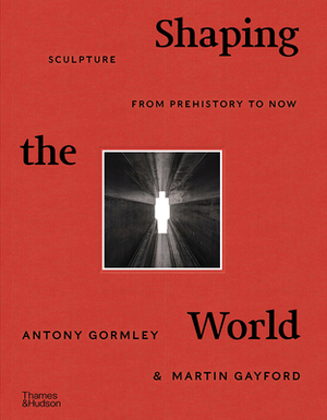 Shaping the World: Sculpture from Prehistory to Now by Antony Gormley, Martin Gayford