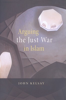 Arguing the Just War in Islam by John Kelsay