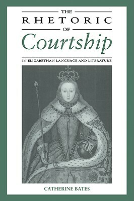 The Rhetoric of Courtship in Elizabethan Language and Literature by Catherine Bates