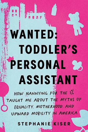 Wanted: Toddler's Personal Assistant: How Nannying for the 1% Taught Me about the Myths of Equality, Motherhood, and Upward Mobility in America by Stephanie Kiser