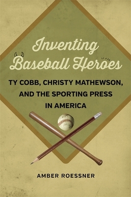 Inventing Baseball Heroes: Ty Cobb, Christy Mathewson, and the Sporting Press in America by Amber Roessner