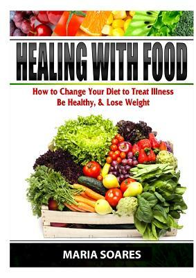 Healing with Food: How to Change Your Diet to Treat Illness, Be Healthy, & Lose Weight by Maria Soares