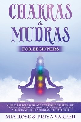 Chakras & Mudras for Beginners: Mudras for Balancing and Awakening Chakras: The Powerful Personalized Meditation Guide, Cleanse and Activate Your 7 Ch by Mia Rose, Priya Sareeh