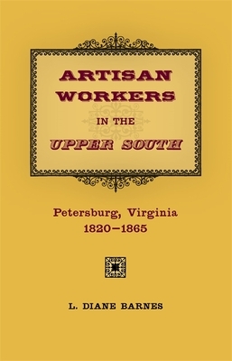 Artisan Workers in the Upper South: Petersburg, Virginia, 1820-1865 by Diane Barnes