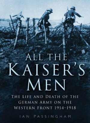 All the Kaiser's Men: The Life and Death of the German Army on the Western Front 1914-1918 by Ian Passingham