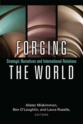 Forging the World: Strategic Narratives and International Relations by Laura Roselle, Alister Miskimmon, Ben O'Loughlin