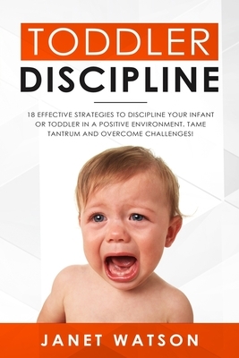 Toddler Discipline 18 Effective Strategies to Discipline Your Infant or Toddler in a Positive Environment. Tame Tantrum and Overcome Challenges! by Janet Watson