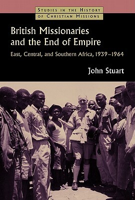British Missionaries and the End of Empire: East, Central, and Southern Africa, 1939-64 by John Stuart