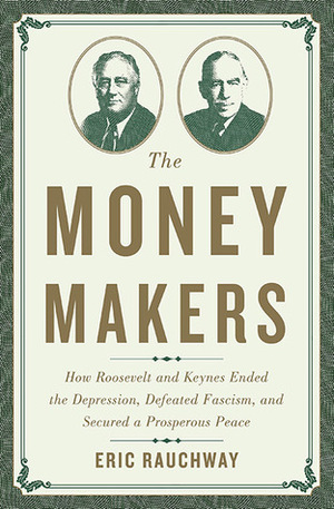 The Money Makers: How Roosevelt and Keynes Ended the Depression, Defeated Fascism, and Secured a Prosperous Peace by Eric Rauchway