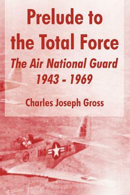 Prelude to the Total Force: The Air National Guard 1943 - 1969 by Charles Joseph Gross