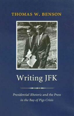 Writing JFK: Presidential Rhetoric and the Press in the Bay of Pigs Crisis by Thomas W. Benson