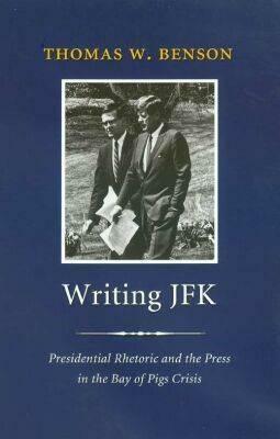 Writing JFK: Presidential Rhetoric and the Press in the Bay of Pigs Crisis by Thomas W. Benson