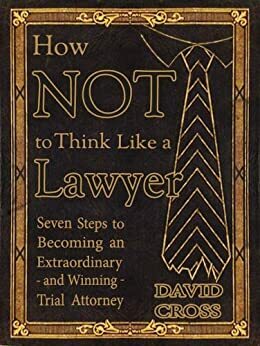 How NOT To Think Like a Lawyer: Seven Steps to Becoming an Extraordinary - and Winning - Trial Attorney by David Cross
