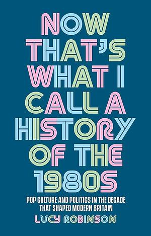 Now That's What I Call a History of The 1980s: Pop Culture and Politics in the Decade That Shaped Modern Britain by Lucy Robinson