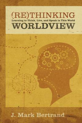 Rethinking Worldview: Learning to Think, Live, and Speak in This World by J. Mark Bertrand