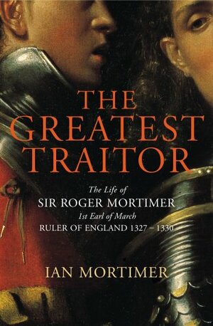The Greatest Traitor: The Life of Sir Roger Mortimer, Ruler of England 1327-1330 by Ian Mortimer