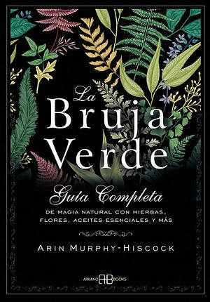La bruja verde: Guía completa de magia natural con hierbas, flores, aceites esenciales y más by Arin Murphy-Hiscock