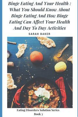 Binge Eating and Your Health: What You Should Know about Binge Eating and How Binge Eating Can Affect Your Health and Day to Day Activities by Sarah Baker