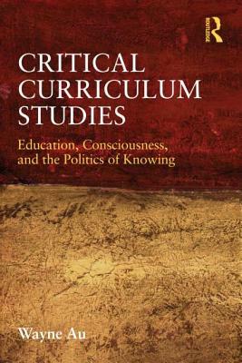 Critical Curriculum Studies: Education, Consciousness, and the Politics of Knowing by Wayne Au