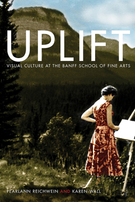 Uplift: Visual Culture at the Banff School of Fine Arts by Karen Wall, Pearlann Reichwein