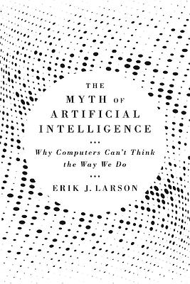 The Myth of Artificial Intelligence: Why Computers Can't Think the Way We Do by Erik J. Larson