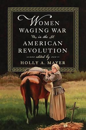 Women Waging War in the American Revolution by Holly A. Mayer