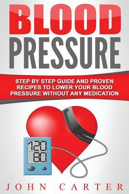 Blood Pressure: Step by Step Guide and Proven Recipes to Lower Your Blood Pressure Without Any Medication by John Carter