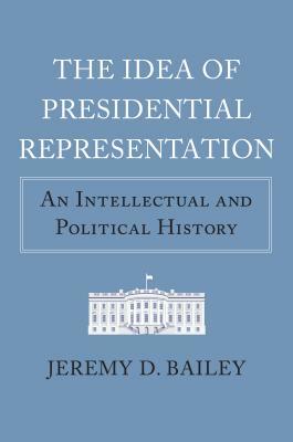 The Idea of Presidential Representation: An Intellectual and Political History by Jeremy D. Bailey