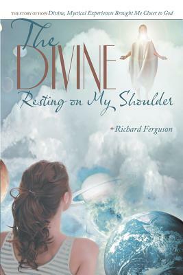 The Divine Resting on My Shoulder: The Story of How Divine, Mystical Experiences Brought Me Closer to God by Richard Ferguson