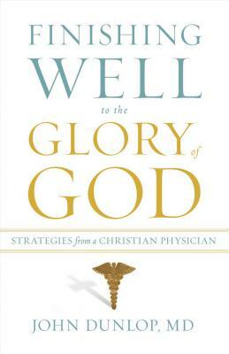 Finishing Well to the Glory of God: Strategies from a Christian Physician by John MD Dunlop