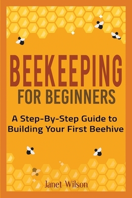 Beekeeping for Beginners: A Step-By-Step Guide to Building Your First Beehive by Janet Wilson