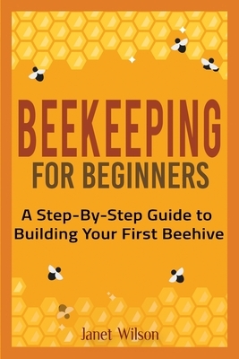 Beekeeping for Beginners: A Step-By-Step Guide to Building Your First Beehive by Janet Wilson