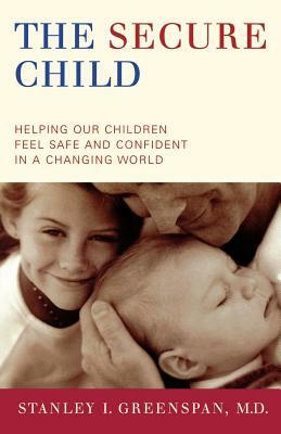 The Secure Child: Helping Our Children Feel Safe and Confident in a Changing World by Stanley I. Greenspan