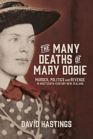 The Many Deaths of Mary Dobie: Murder, Politics and Revenge in Nineteenth-Century New Zealand by David Hastings, David Hastings