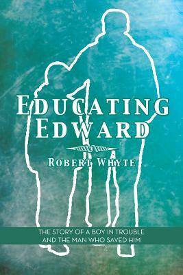 Educating Edward: The Story of a Boy in Trouble and the Man Who Saved Him by Robert Whyte