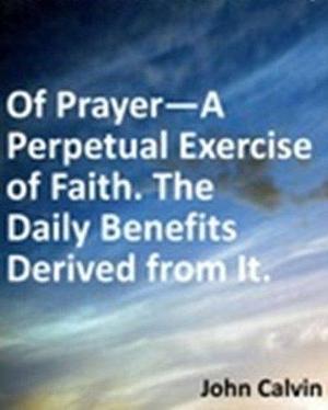Of Prayer--A Perpetual Exercise of Faith. The Daily Benefits Derived from It by John Calvin, John Calvin