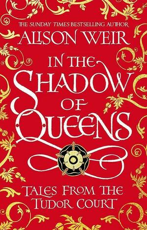 In the Shadow of Queens: Tales from the Tudor Court by Alison Weir