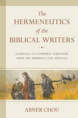 The Hermeneutics of the Biblical Writers: Learning to Interpret Scripture from the Prophets and Apostles by Abner Chou