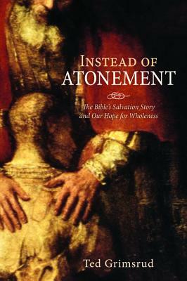 Instead of Atonement: The Bible's Salvation Story and Our Hope for Wholeness by Ted Grimsrud