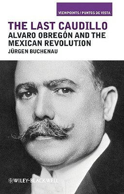 The Last Caudillo: Alvaro Obreg N and the Mexican Revolution by Jürgen Buchenau