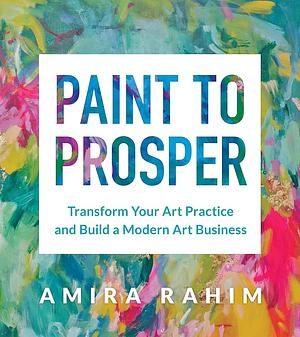 Paint to Prosper: Transform Your Art Practice and Build a Modern Art Business by Amira Rahim